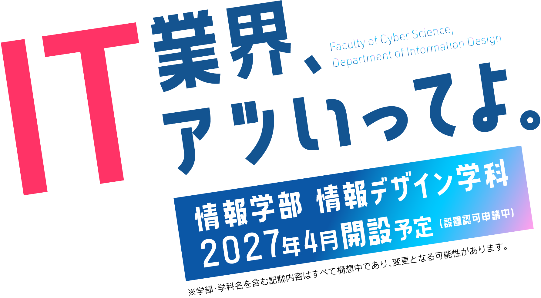 IT業界、アツいってよ。情報学部情報デザイン学科 2027年4月開設予定（設置認可申請中）※学部・学科名を含む記載内容はすべて設置認可申請中であり、変更となる可能性があります。